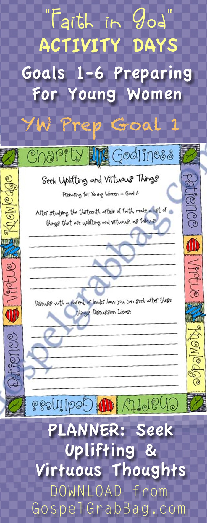 PREPARING FOR YOUNG WOMEN – Invitation to Young Women Orientation Activity and GOALS 1-5 PLANNERS for Faith in God Activity Day Girls – Purpose: To prepare them to enter the Young Women Program – Planner 1 Goal : Seek Uplifting and Virtuous Things – Planner 2 Goal: Purpose of the Young Women Program – Planner 3 Goal: Serving God and Standards – Planner 4 Goal: Gain Education Strengths – Planner 5 Goal: Strengthen Family – DOWNLOAD from GospelGrabBag.com