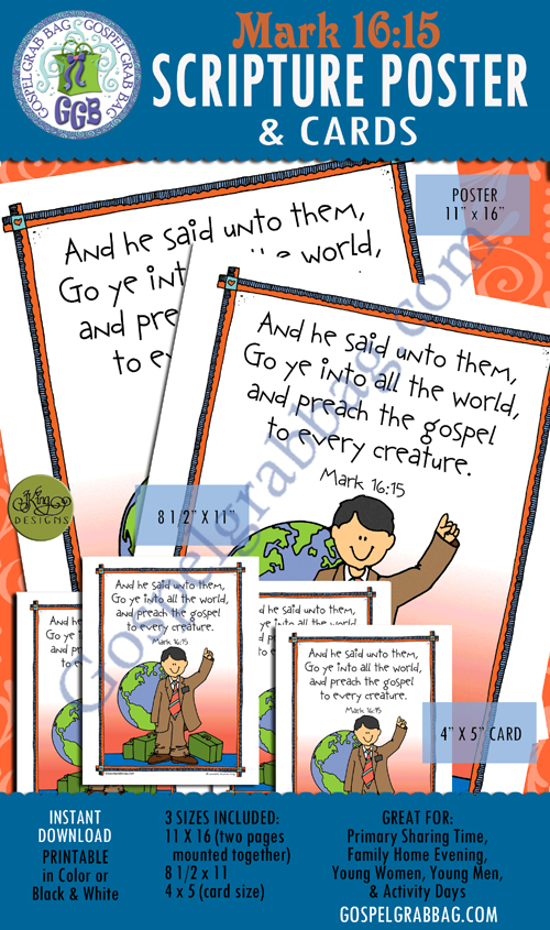 MISSIONARY WORK – Mark 16:15 Scripture Posters and Cards to Memorize "And he said unto them, Go ye into all the world, and preach the gospel to every creature." Use For: Primary Sharing Time, Young Women, Seminary, Activity Days, family home evening – LDS handouts to from gospelgrabbag.com $2.00 MISSIONARY WORK – Mark 16:15 Scripture Posters and Cards to Memorize "And he said unto them, Go ye into all the world, and preach the gospel to every creature." Use For: Primary Sharing Time, Young Women, Seminary, Activity Days, family home evening – LDS handouts to from gospelgrabbag.com