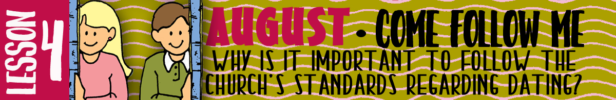 AUGUST Lesson 4 Come Follow Me - Lesson Theme: "Why is it important to follow the Church's standards regarding dating?" AUGUST Lesson 4 Come Follow Me - Lesson Theme: "Why is it important to follow the Church's standards regarding dating?"