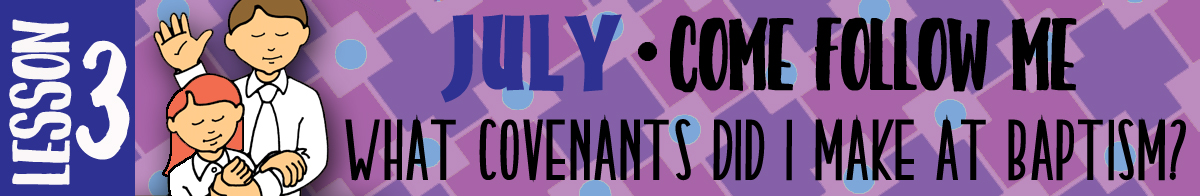 JULY Lesson 3 Come Follow Me - Lesson Theme: What covenants do I make at baptism?